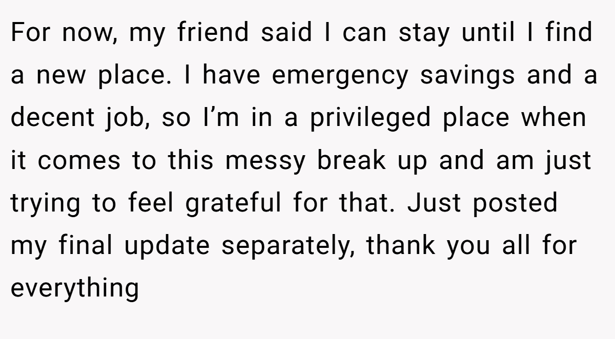 For now, my friend said I can stay until I find a new place. I have emergency savings and a decent job, so I’m in a privileged place when it comes to this messy break up and am just trying to feel grateful for that. Just posted my final update separately, thank you all for everything