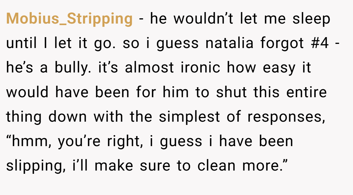 Mobius_Stripping − he wouldn’t let me sleep until I let it go. so i guess natalia forgot #4 - he’s a bully. it’s almost ironic how easy it would have been for him to shut this entire thing down with the simplest of responses, “hmm, you’re right, i guess i have been slipping, i’ll make sure to clean more.”