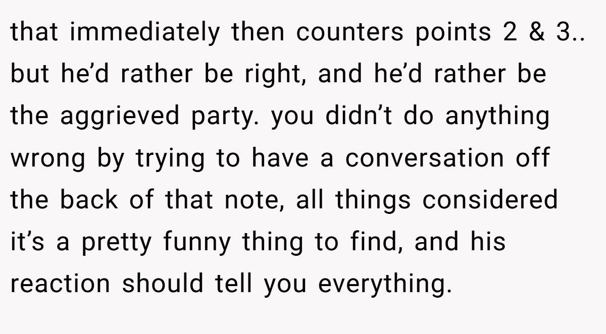 that immediately then counters points 2 & 3.. but he’d rather be right, and he’d rather be the aggrieved party. you didn’t do anything wrong by trying to have a conversation off the back of that note, all things considered it’s a pretty funny thing to find, and his reaction should tell you everything.