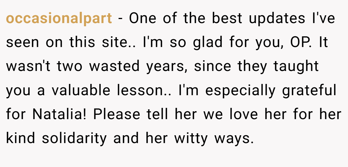 occasionalpart − One of the best updates I've seen on this site.. I'm so glad for you, OP. It wasn't two wasted years, since they taught you a valuable lesson.. I'm especially grateful for Natalia! Please tell her we love her for her kind solidarity and her witty ways.