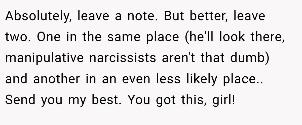 Absolutely, leave a note. But better, leave two. One in the same place (he'll look there, manipulative narcissists aren't that dumb) and another in an even less likely place.. Send you my best. You got this, girl!