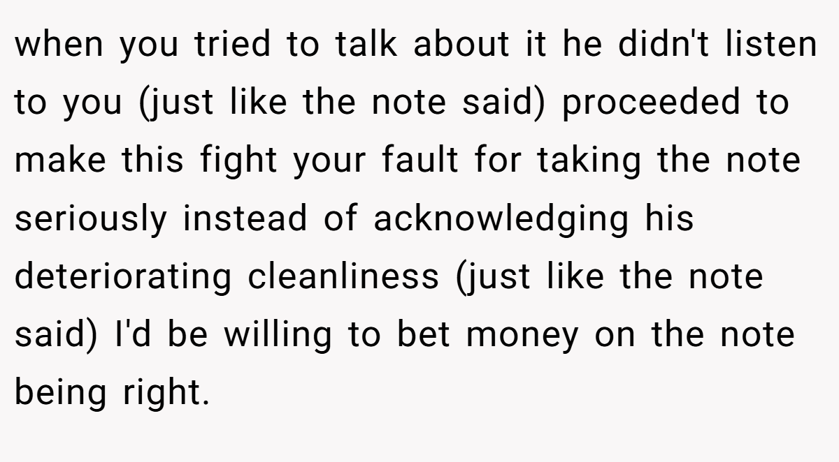 when you tried to talk about it he didn't listen to you (just like the note said) proceeded to make this fight your fault for taking the note seriously instead of acknowledging his deteriorating cleanliness (just like the note said) I'd be willing to bet money on the note being right.