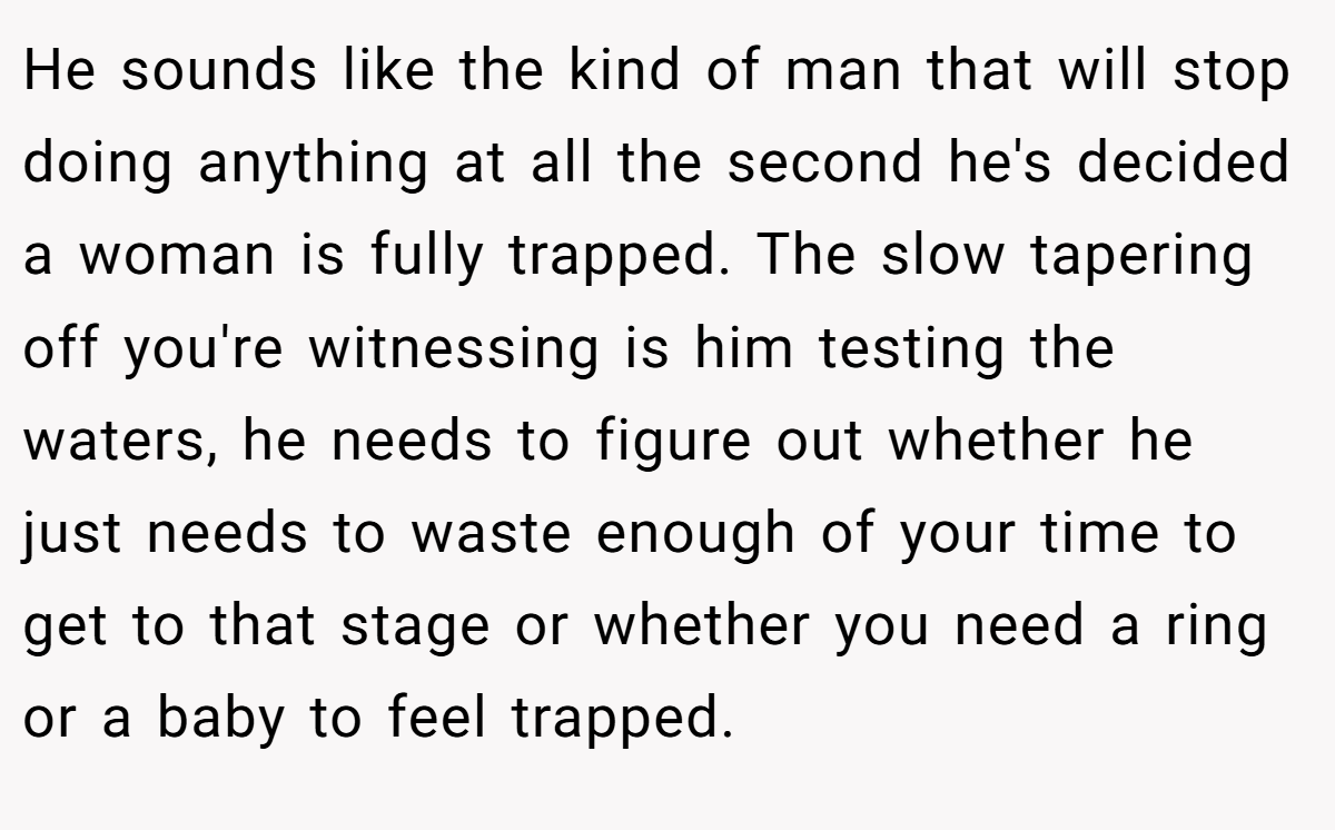 He sounds like the kind of man that will stop doing anything at all the second he's decided a woman is fully trapped. The slow tapering off you're witnessing is him testing the waters, he needs to figure out whether he just needs to waste enough of your time to get to that stage or whether you need a ring or a baby to feel trapped. 