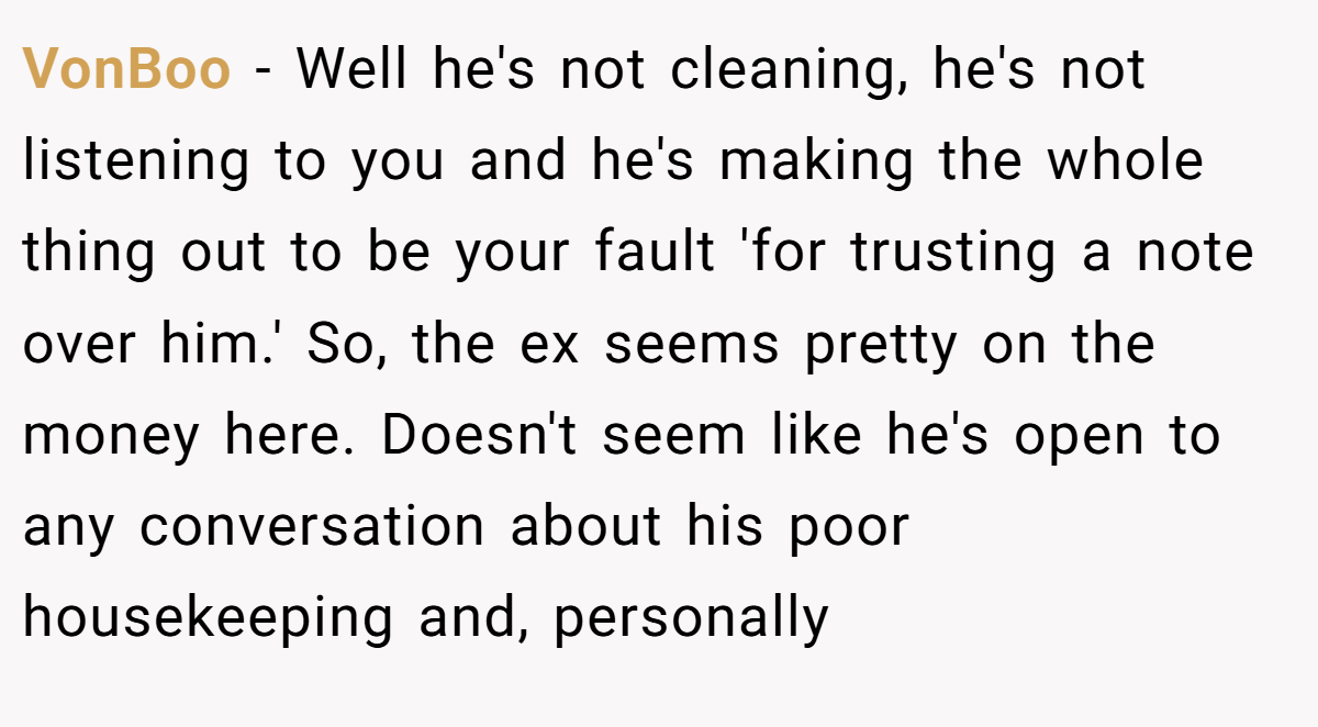 VonBoo − Well he's not cleaning, he's not listening to you and he's making the whole thing out to be your fault 'for trusting a note over him.' So, the ex seems pretty on the money here. Doesn't seem like he's open to any conversation about his poor housekeeping and, personally