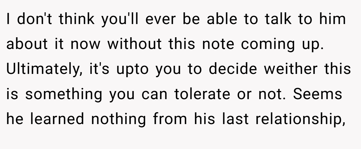 I don't think you'll ever be able to talk to him about it now without this note coming up. Ultimately, it's upto you to decide weither this is something you can tolerate or not. Seems he learned nothing from his last relationship,