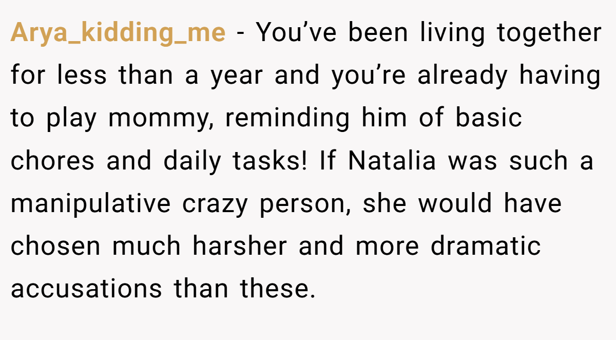 Arya_kidding_me − You’ve been living together for less than a year and you’re already having to play mommy, reminding him of basic chores and daily tasks! If Natalia was such a manipulative crazy person, she would have chosen much harsher and more dramatic accusations than these.