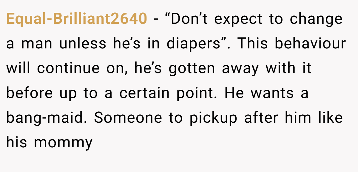 Equal-Brilliant2640 − “Don’t expect to change a man unless he’s in diapers”. This behaviour will continue on, he’s gotten away with it before up to a certain point. He wants a bang-maid. Someone to pickup after him like his mommy