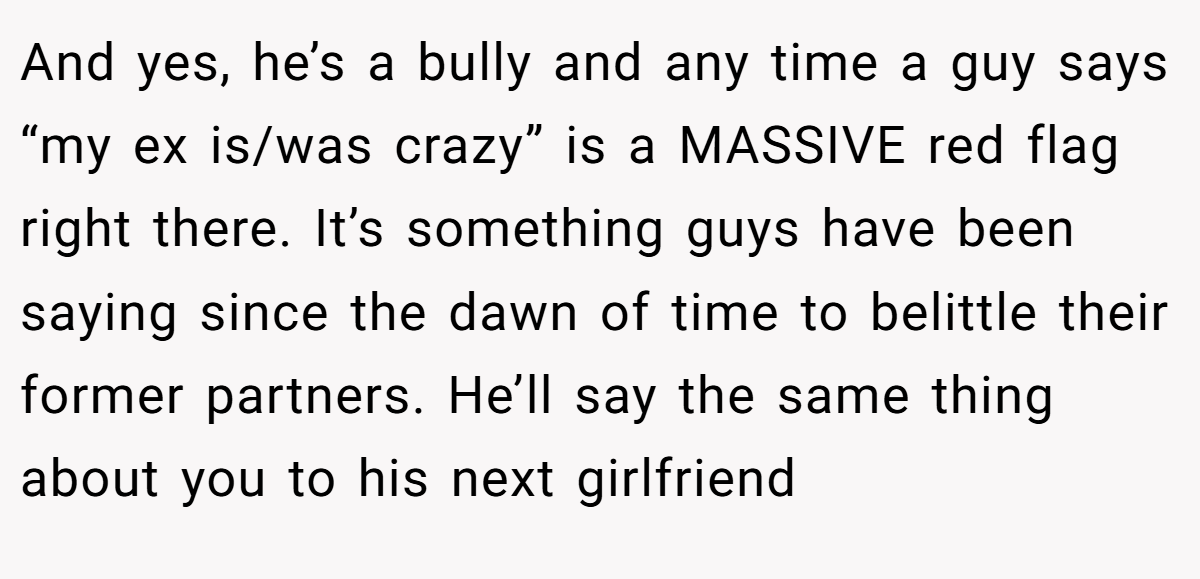 And yes, he’s a bully and any time a guy says “my ex is/was crazy” is a MASSIVE red flag right there. It’s something guys have been saying since the dawn of time to belittle their former partners. He’ll say the same thing about you to his next girlfriend