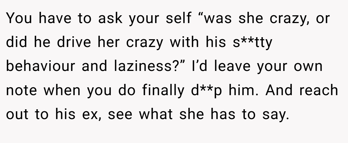 You have to ask your self “was she crazy, or did he drive her crazy with his s**tty behaviour and laziness?” I’d leave your own note when you do finally d**p him. And reach out to his ex, see what she has to say.