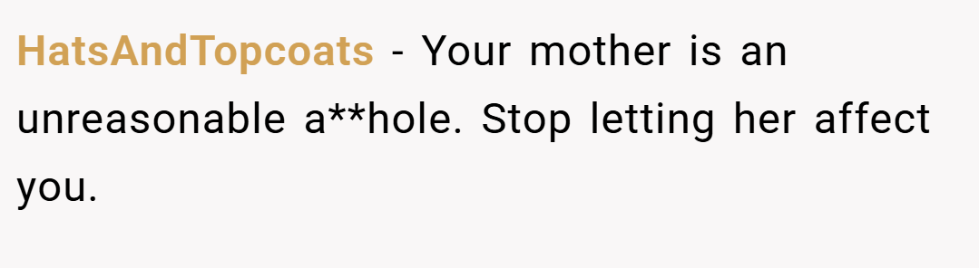 HatsAndTopcoats − Your mother is an unreasonable a**hole. Stop letting her affect you.