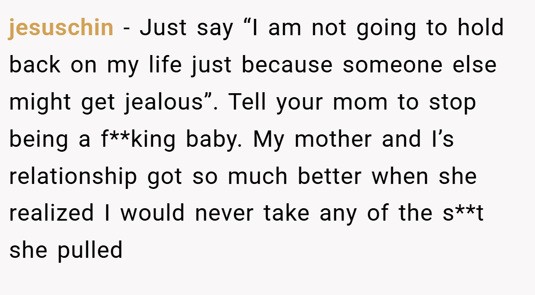 jesuschin − Just say “I am not going to hold back on my life just because someone else might get jealous”. Tell your mom to stop being a f**king baby. My mother and I’s relationship got so much better when she realized I would never take any of the s**t she pulled