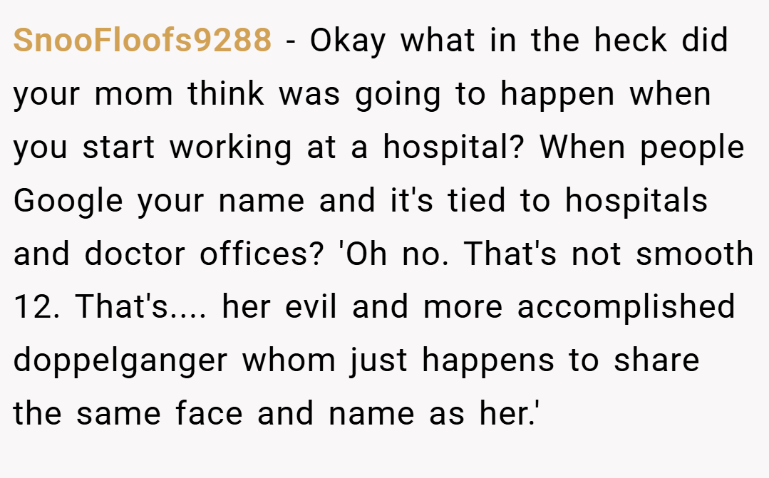 SnooFloofs9288 − Okay what in the heck did your mom think was going to happen when you start working at a hospital? When people Google your name and it's tied to hospitals and doctor offices? 'Oh no. That's not smooth 12. That's.... her evil and more accomplished doppelganger whom just happens to share the same face and name as her.'