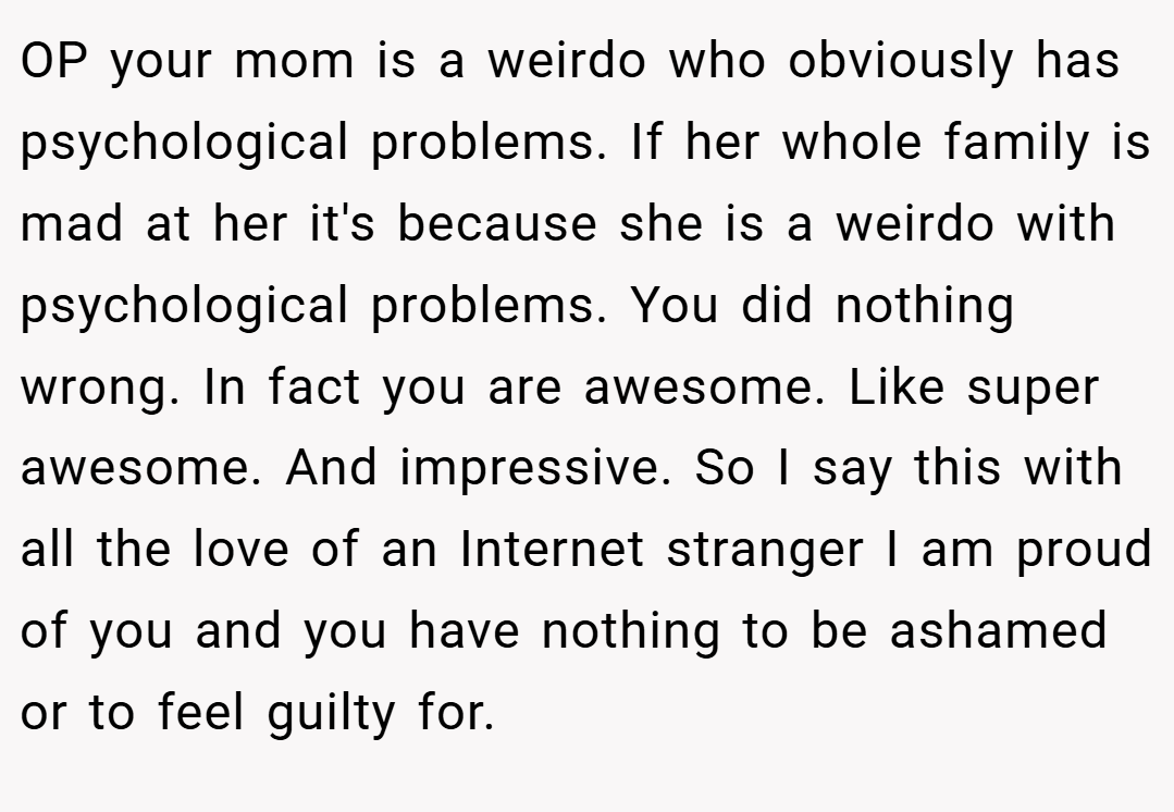 OP your mom is a weirdo who obviously has psychological problems. If her whole family is mad at her it's because she is a weirdo with psychological problems. You did nothing wrong. In fact you are awesome. Like super awesome. And impressive. So I say this with all the love of an Internet stranger I am proud of you and you have nothing to be ashamed or to feel guilty for.