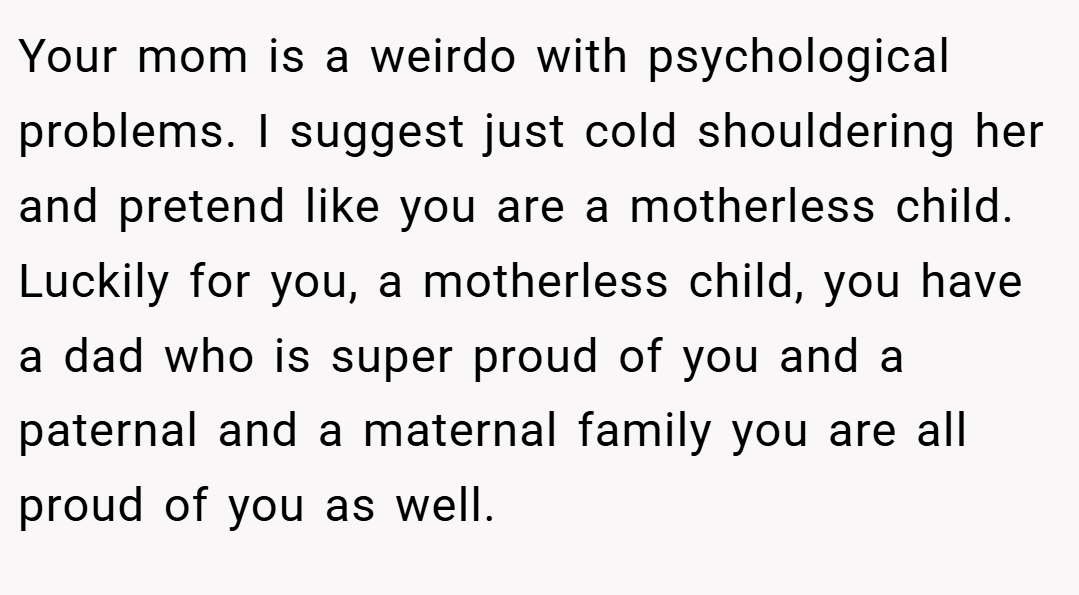 Your mom is a weirdo with psychological problems. I suggest just cold shouldering her and pretend like you are a motherless child. Luckily for you, a motherless child, you have a dad who is super proud of you and a paternal and a maternal family you are all proud of you as well.