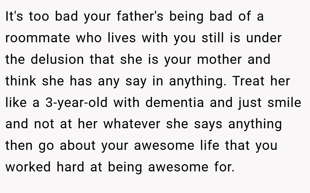 It's too bad your father's being bad of a roommate who lives with you still is under the delusion that she is your mother and think she has any say in anything. Treat her like a 3-year-old with dementia and just smile and not at her whatever she says anything then go about your awesome life that you worked hard at being awesome for.