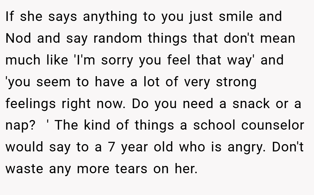 If she says anything to you just smile and Nod and say random things that don't mean much like 'I'm sorry you feel that way' and 'you seem to have a lot of very strong feelings right now. Do you need a snack or a nap?  ' The kind of things a school counselor would say to a 7 year old who is angry. Don't waste any more tears on her.