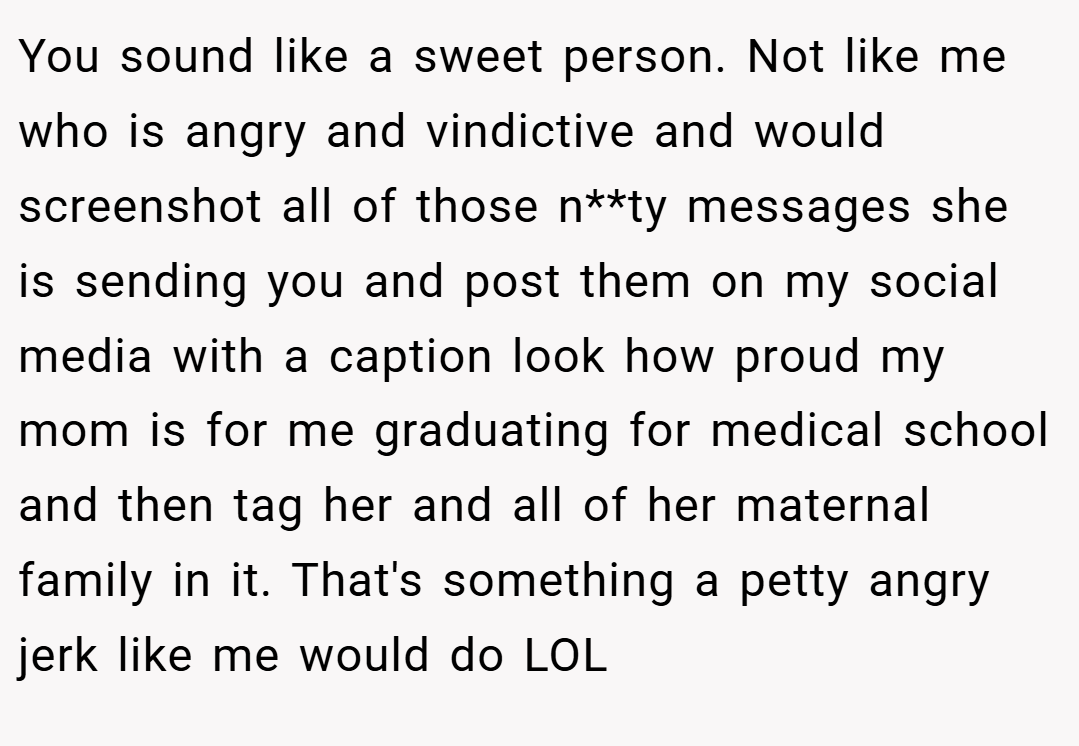 You sound like a sweet person. Not like me who is angry and vindictive and would screenshot all of those n**ty messages she is sending you and post them on my social media with a caption look how proud my mom is for me graduating for medical school and then tag her and all of her maternal family in it. That's something a petty angry jerk like me would do LOL