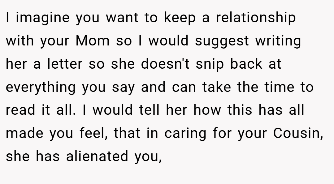 I imagine you want to keep a relationship with your Mom so I would suggest writing her a letter so she doesn't snip back at everything you say and can take the time to read it all. I would tell her how this has all made you feel, that in caring for your Cousin, she has alienated you,
