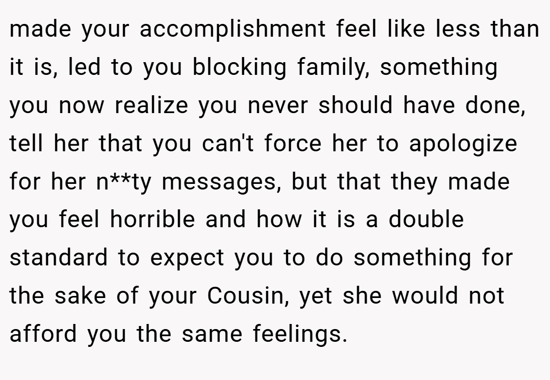 made your accomplishment feel like less than it is, led to you blocking family, something you now realize you never should have done, tell her that you can't force her to apologize for her n**ty messages, but that they made you feel horrible and how it is a double standard to expect you to do something for the sake of your Cousin, yet she would not afford you the same feelings.