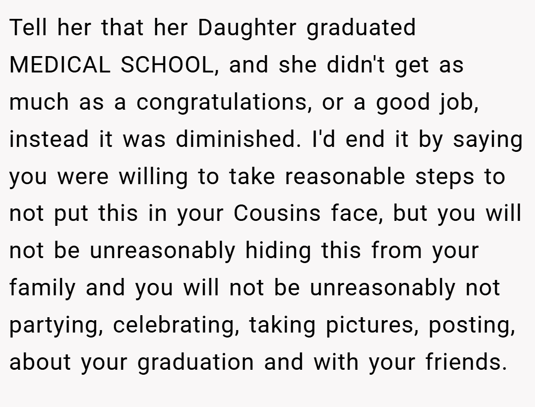 Tell her that her Daughter graduated MEDICAL SCHOOL, and she didn't get as much as a congratulations, or a good job, instead it was diminished. I'd end it by saying you were willing to take reasonable steps to not put this in your Cousins face, but you will not be unreasonably hiding this from your family and you will not be unreasonably not partying, celebrating, taking pictures, posting, about your graduation and with your friends.