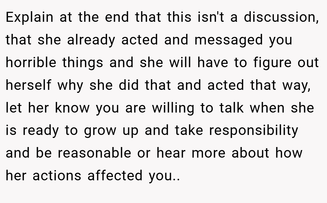 Explain at the end that this isn't a discussion, that she already acted and messaged you horrible things and she will have to figure out herself why she did that and acted that way, let her know you are willing to talk when she is ready to grow up and take responsibility and be reasonable or hear more about how her actions affected you..