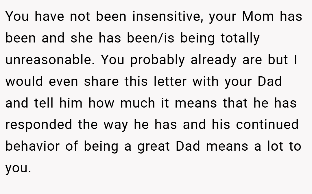 You have not been insensitive, your Mom has been and she has been/is being totally unreasonable. You probably already are but I would even share this letter with your Dad and tell him how much it means that he has responded the way he has and his continued behavior of being a great Dad means a lot to you.