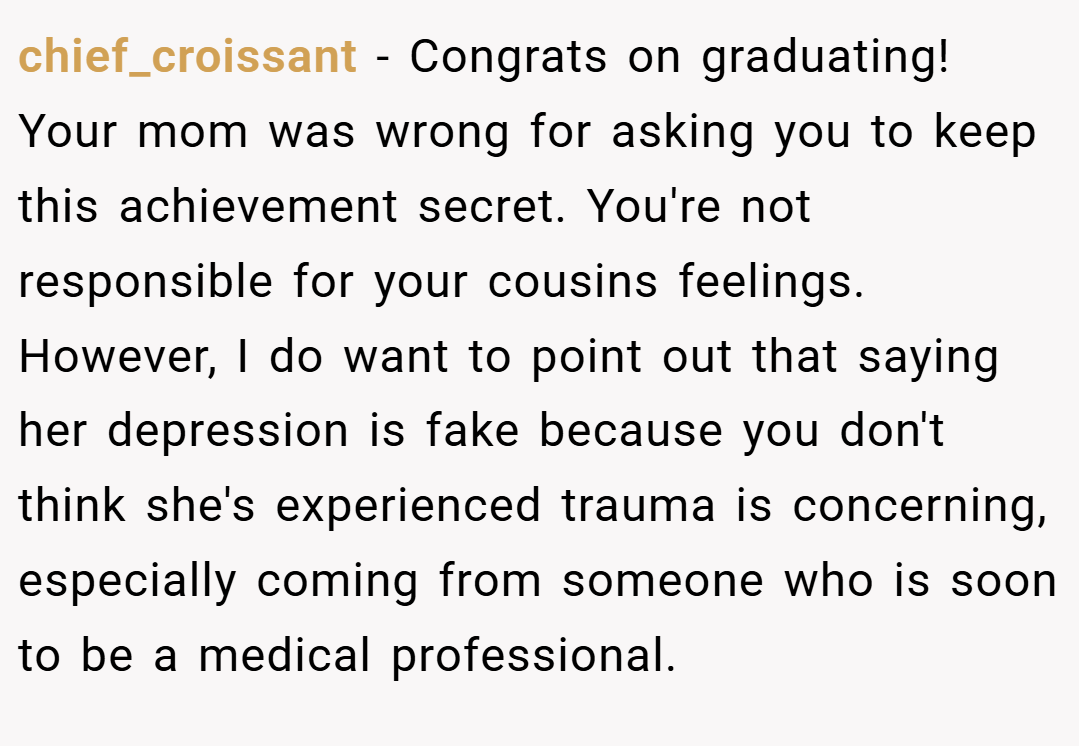 chief_croissant − Congrats on graduating! Your mom was wrong for asking you to keep this achievement secret. You're not responsible for your cousins feelings. However, I do want to point out that saying her depression is fake because you don't think she's experienced trauma is concerning, especially coming from someone who is soon to be a medical professional.