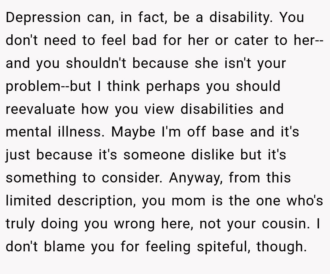 Depression can, in fact, be a disability. You don't need to feel bad for her or cater to her--and you shouldn't because she isn't your problem--but I think perhaps you should reevaluate how you view disabilities and mental illness. Maybe I'm off base and it's just because it's someone dislike but it's something to consider. Anyway, from this limited description, you mom is the one who's truly doing you wrong here, not your cousin. I don't blame you for feeling spiteful, though.
