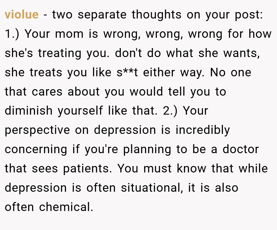 violue − two separate thoughts on your post: 1.) Your mom is wrong, wrong, wrong for how she's treating you. don't do what she wants, she treats you like s**t either way. No one that cares about you would tell you to diminish yourself like that. 2.) Your perspective on depression is incredibly concerning if you're planning to be a doctor that sees patients. You must know that while depression is often situational, it is also often chemical.