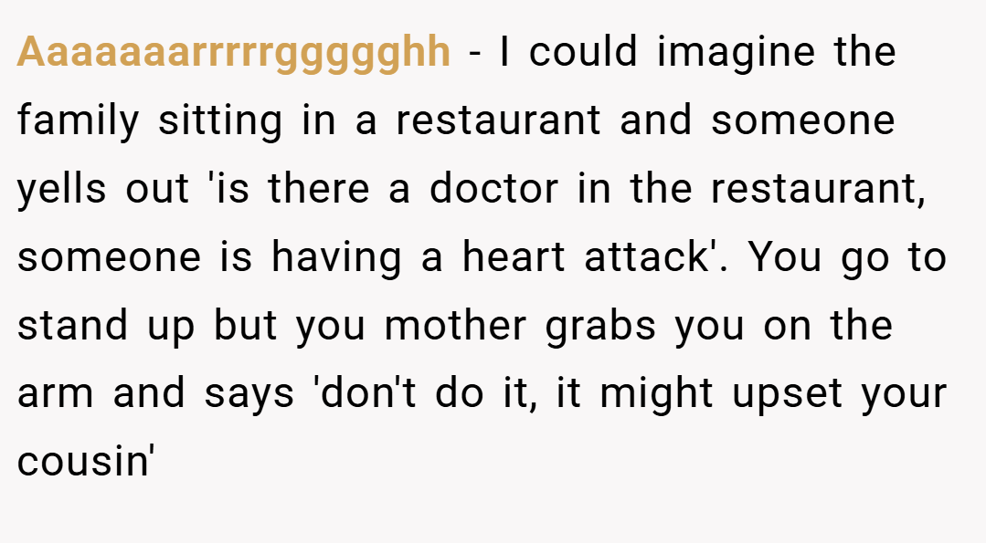 Aaaaaaarrrrrggggghh − I could imagine the family sitting in a restaurant and someone yells out 'is there a doctor in the restaurant, someone is having a heart attack'. You go to stand up but you mother grabs you on the arm and says 'don't do it, it might upset your cousin'
