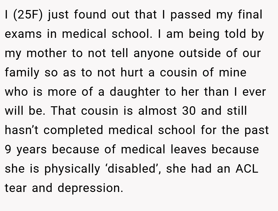 I (25F) just found out that I passed my final exams in medical school. I am being told by my mother to not tell anyone outside of our family so as to not hurt a cousin of mine who is more of a daughter to her than I ever will be. That cousin is almost 30 and still hasn’t completed medical school for the past 9 years because of medical leaves because she is physically ‘disabled’, she had an ACL tear and depression.