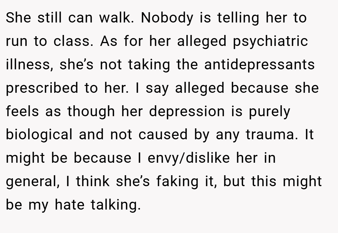 She still can walk. Nobody is telling her to run to class. As for her alleged psychiatric illness, she’s not taking the antidepressants prescribed to her. I say alleged because she feels as though her depression is purely biological and not caused by any trauma. It might be because I envy/dislike her in general, I think she’s faking it, but this might be my hate talking.