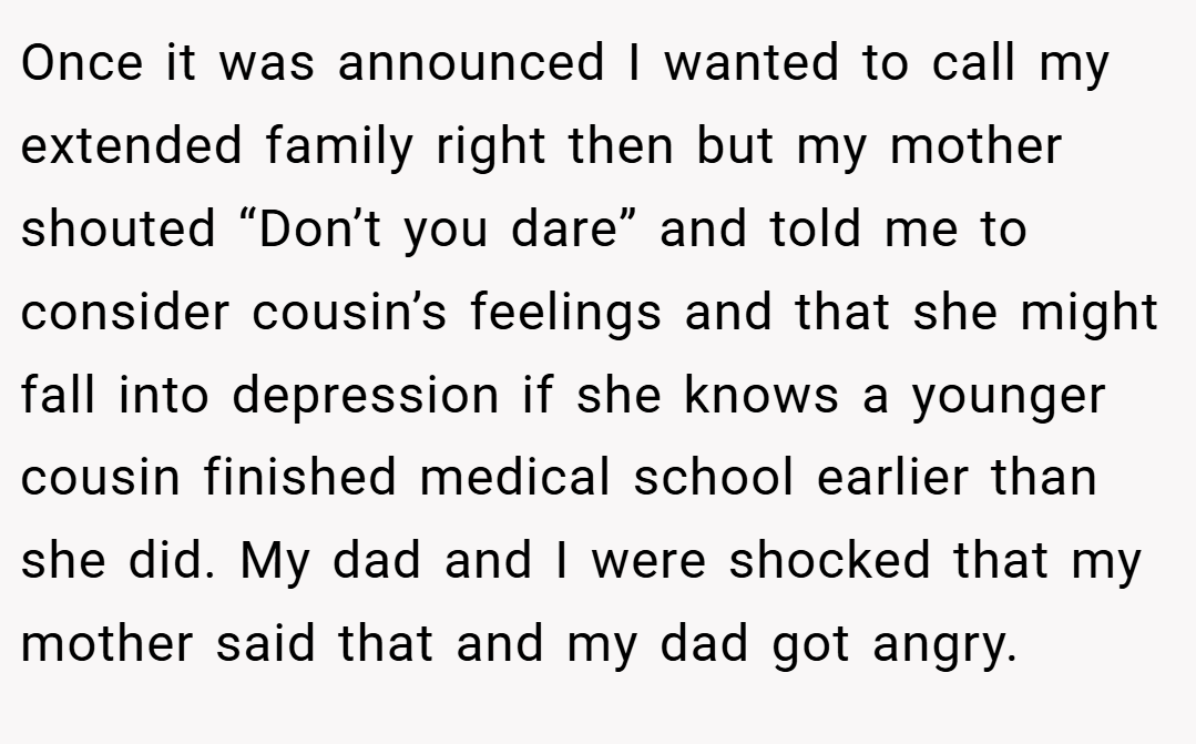 Once it was announced I wanted to call my extended family right then but my mother shouted “Don’t you dare” and told me to consider cousin’s feelings and that she might fall into depression if she knows a younger cousin finished medical school earlier than she did. My dad and I were shocked that my mother said that and my dad got angry.