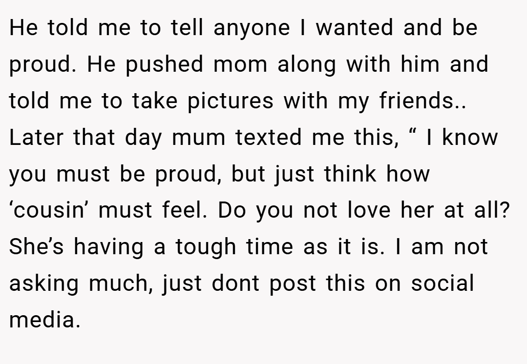 He told me to tell anyone I wanted and be proud. He pushed mom along with him and told me to take pictures with my friends.. Later that day mum texted me this, “ I know you must be proud, but just think how ‘cousin’ must feel. Do you not love her at all? She’s having a tough time as it is. I am not asking much, just dont post this on social media.