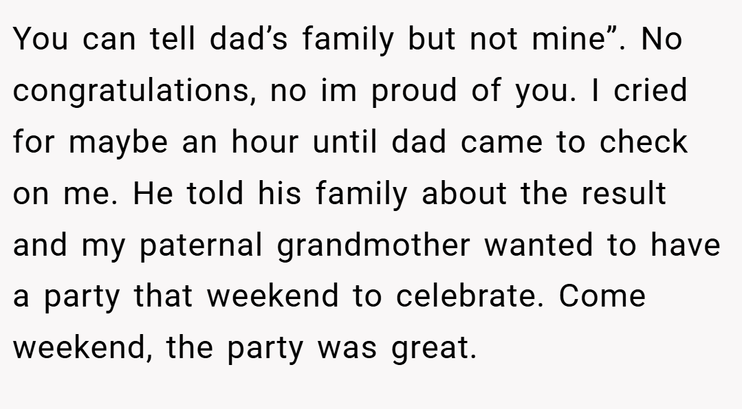 You can tell dad’s family but not mine”. No congratulations, no im proud of you. I cried for maybe an hour until dad came to check on me. He told his family about the result and my paternal grandmother wanted to have a party that weekend to celebrate. Come weekend, the party was great.