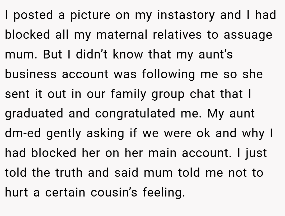 I posted a picture on my instastory and I had blocked all my maternal relatives to assuage mum. But I didn’t know that my aunt’s business account was following me so she sent it out in our family group chat that I graduated and congratulated me. My aunt dm-ed gently asking if we were ok and why I had blocked her on her main account. I just told the truth and said mum told me not to hurt a certain cousin’s feeling.