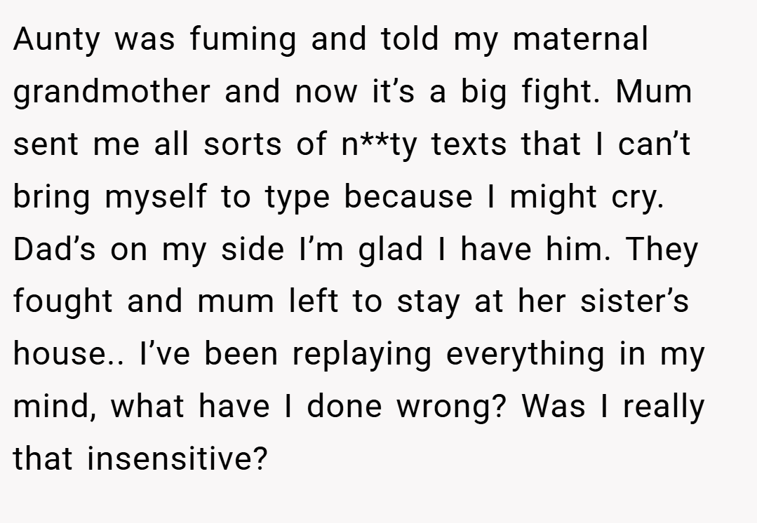 Aunty was fuming and told my maternal grandmother and now it’s a big fight. Mum sent me all sorts of n**ty texts that I can’t bring myself to type because I might cry. Dad’s on my side I’m glad I have him. They fought and mum left to stay at her sister’s house.. I’ve been replaying everything in my mind, what have I done wrong? Was I really that insensitive?