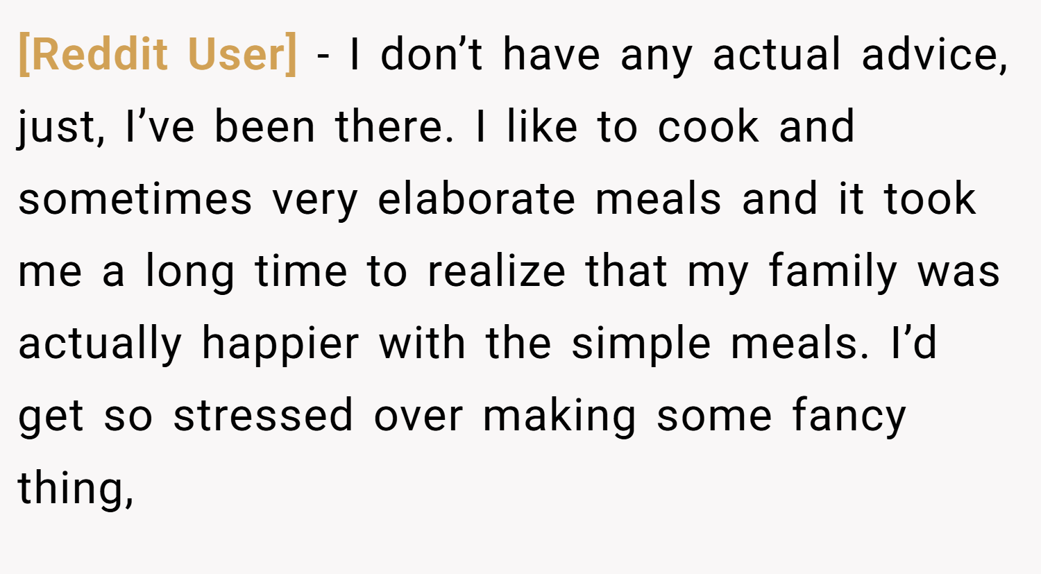 [Reddit User] − I don’t have any actual advice, just, I’ve been there. I like to cook and sometimes very elaborate meals and it took me a long time to realize that my family was actually happier with the simple meals. I’d get so stressed over making some fancy thing,