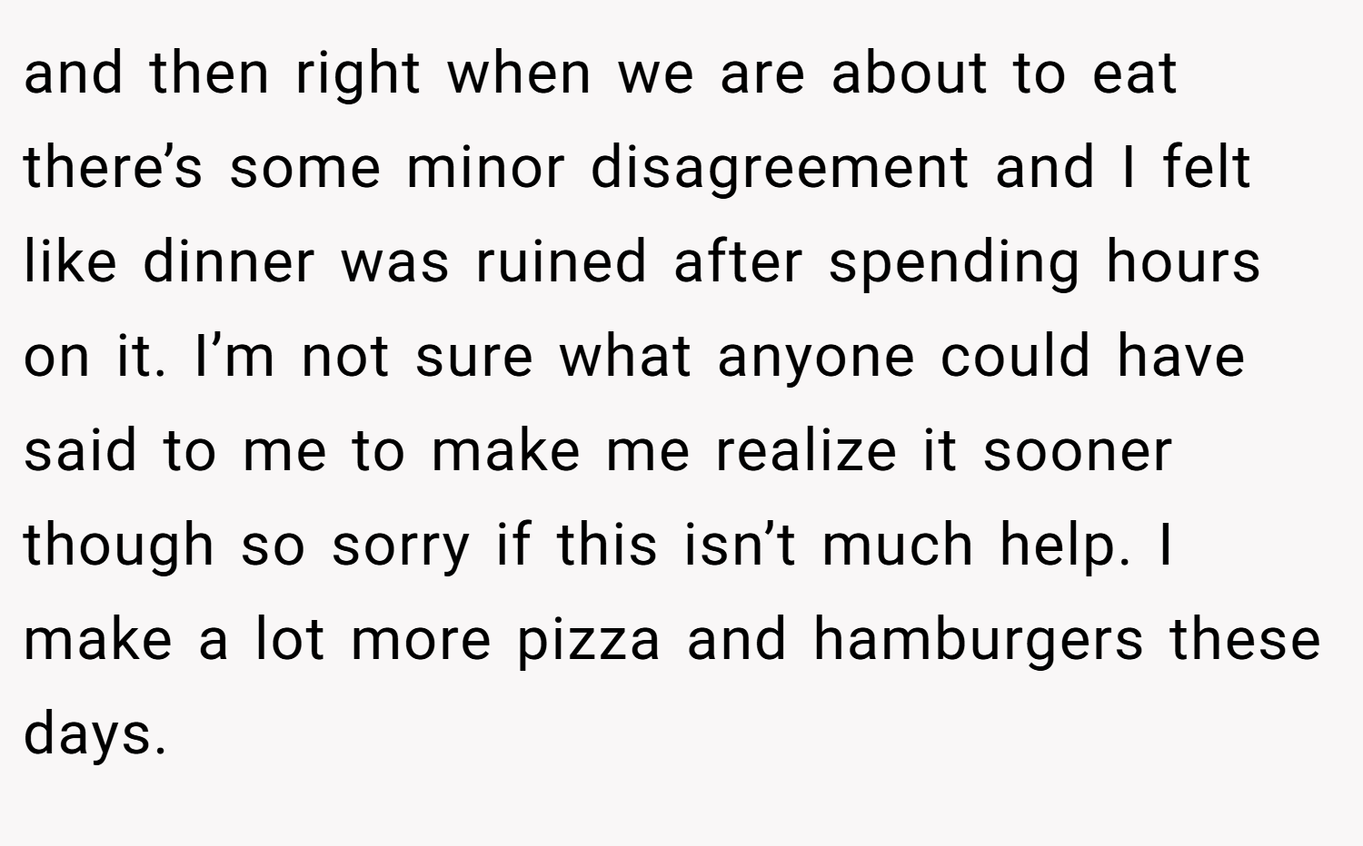 and then right when we are about to eat there’s some minor disagreement and I felt like dinner was ruined after spending hours on it. I’m not sure what anyone could have said to me to make me realize it sooner though so sorry if this isn’t much help. I make a lot more pizza and hamburgers these days.