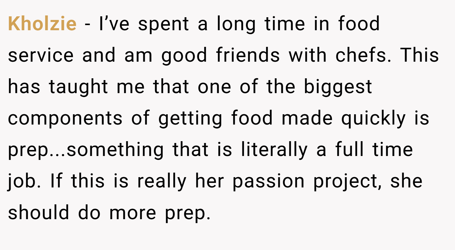 Kholzie − I’ve spent a long time in food service and am good friends with chefs. This has taught me that one of the biggest components of getting food made quickly is prep...something that is literally a full time job. If this is really her passion project, she should do more prep.