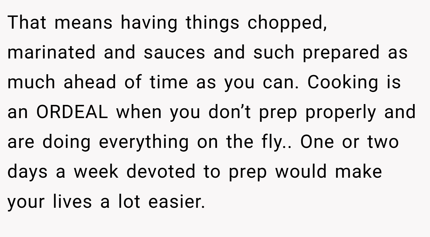 That means having things chopped, marinated and sauces and such prepared as much ahead of time as you can. Cooking is an ORDEAL when you don’t prep properly and are doing everything on the fly.. One or two days a week devoted to prep would make your lives a lot easier.
