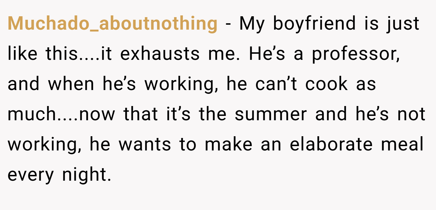 Muchado_aboutnothing − My boyfriend is just like this....it exhausts me. He’s a professor, and when he’s working, he can’t cook as much....now that it’s the summer and he’s not working, he wants to make an elaborate meal every night.