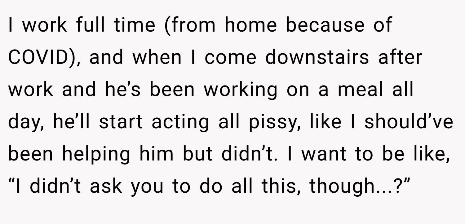 I work full time (from home because of COVID), and when I come downstairs after work and he’s been working on a meal all day, he’ll start acting all pissy, like I should’ve been helping him but didn’t. I want to be like, “I didn’t ask you to do all this, though...?”