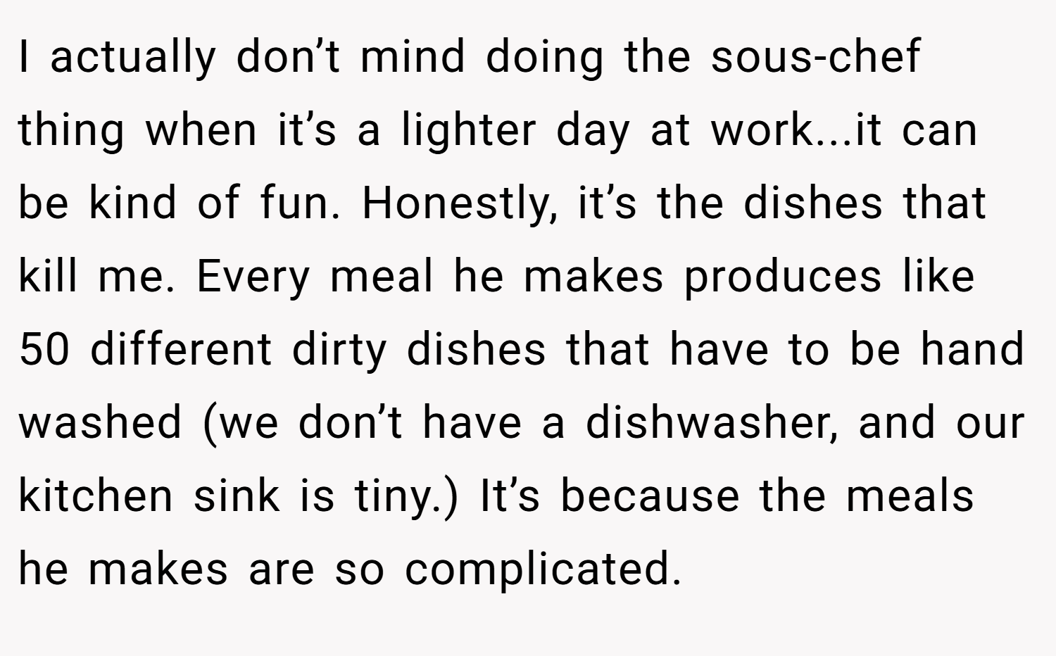I actually don’t mind doing the sous-chef thing when it’s a lighter day at work...it can be kind of fun. Honestly, it’s the dishes that kill me. Every meal he makes produces like 50 different dirty dishes that have to be hand washed (we don’t have a dishwasher, and our kitchen sink is tiny.) It’s because the meals he makes are so complicated.