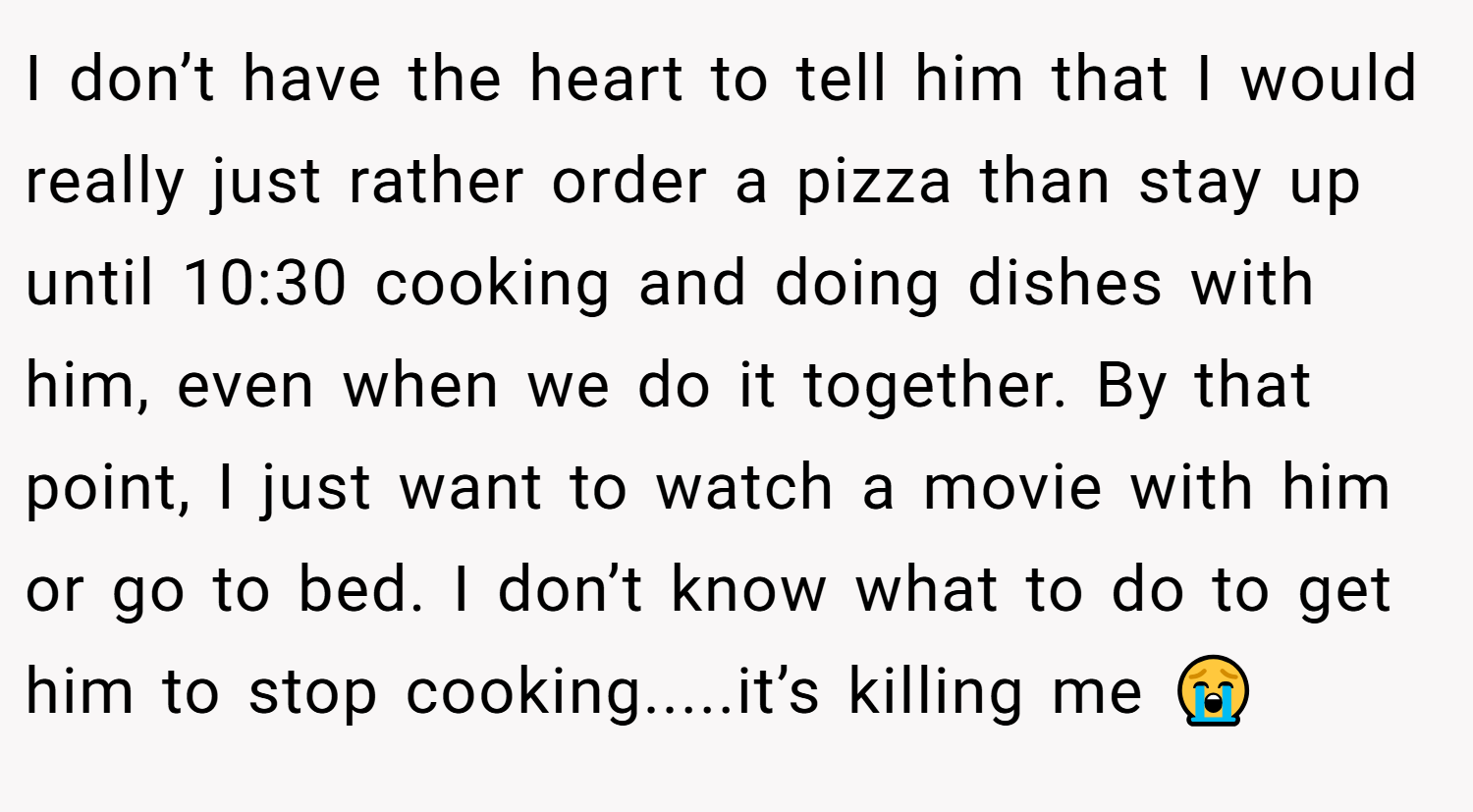 I don’t have the heart to tell him that I would really just rather order a pizza than stay up until 10:30 cooking and doing dishes with him, even when we do it together. By that point, I just want to watch a movie with him or go to bed. I don’t know what to do to get him to stop cooking.....it’s killing me 😭