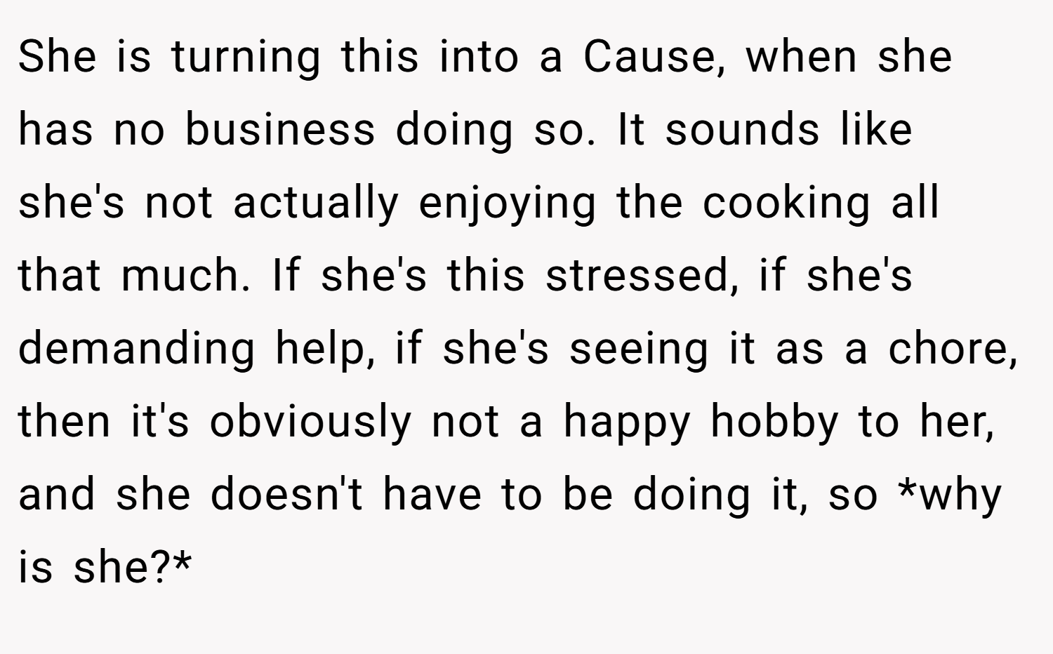 She is turning this into a Cause, when she has no business doing so. It sounds like she's not actually enjoying the cooking all that much. If she's this stressed, if she's demanding help, if she's seeing it as a chore, then it's obviously not a happy hobby to her, and she doesn't have to be doing it, so *why is she?*