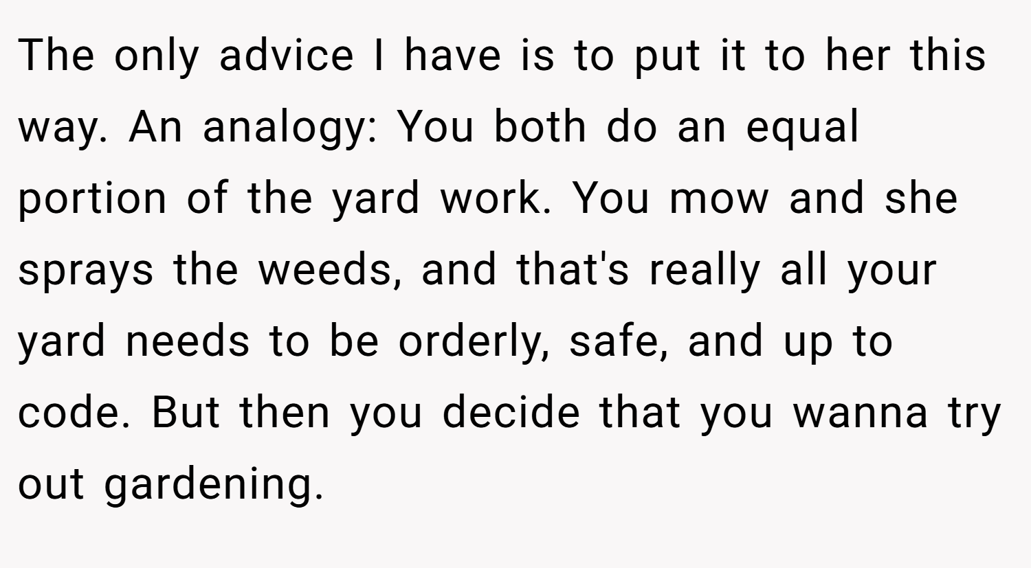 The only advice I have is to put it to her this way. An analogy: You both do an equal portion of the yard work. You mow and she sprays the weeds, and that's really all your yard needs to be orderly, safe, and up to code. But then you decide that you wanna try out gardening.