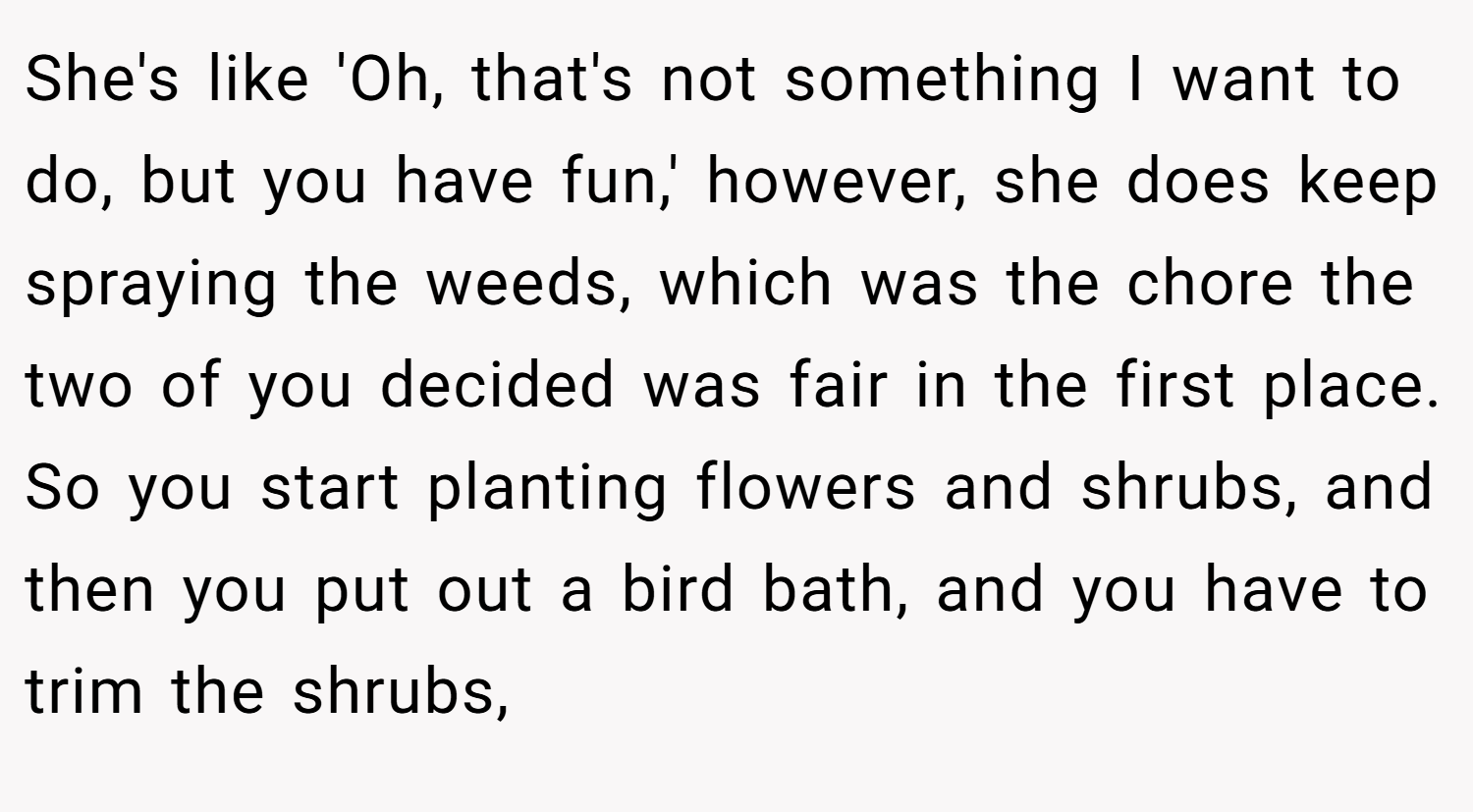 She's like 'Oh, that's not something I want to do, but you have fun,' however, she does keep spraying the weeds, which was the chore the two of you decided was fair in the first place. So you start planting flowers and shrubs, and then you put out a bird bath, and you have to trim the shrubs,