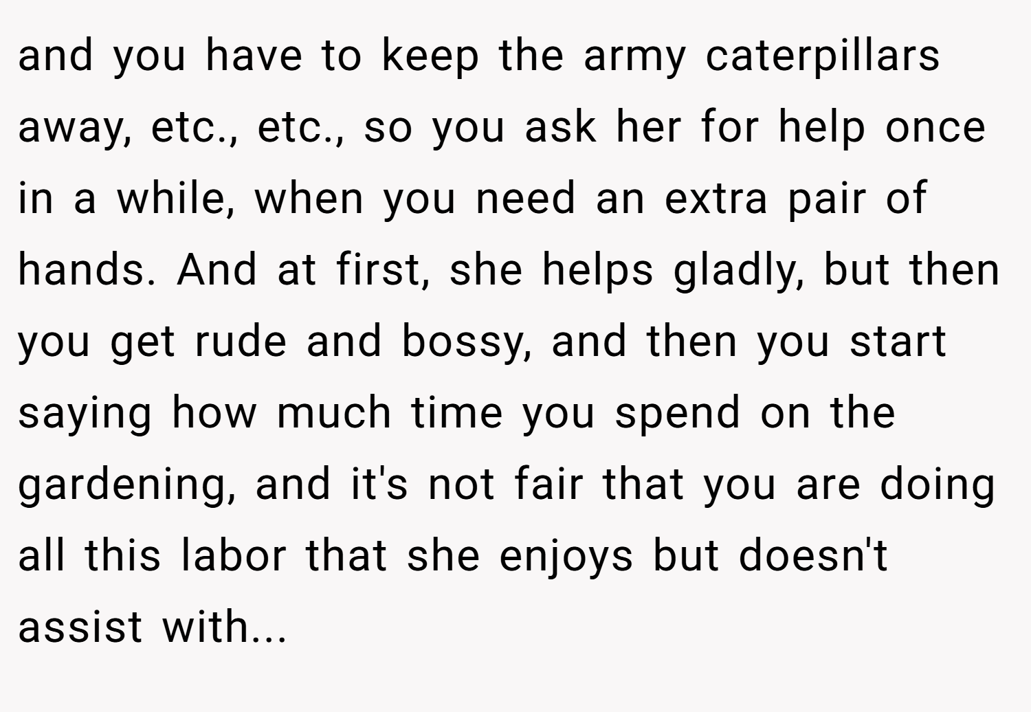 and you have to keep the army caterpillars away, etc., etc., so you ask her for help once in a while, when you need an extra pair of hands. And at first, she helps gladly, but then you get rude and bossy, and then you start saying how much time you spend on the gardening, and it's not fair that you are doing all this labor that she enjoys but doesn't assist with...