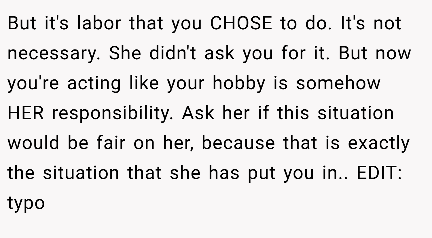 But it's labor that you CHOSE to do. It's not necessary. She didn't ask you for it. But now you're acting like your hobby is somehow HER responsibility. Ask her if this situation would be fair on her, because that is exactly the situation that she has put you in.. EDIT: typo